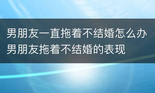 男朋友一直拖着不结婚怎么办男朋友拖着不结婚的表现
