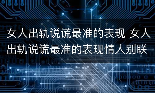 女人出轨说谎最准的表现 女人出轨说谎最准的表现情人别联系了