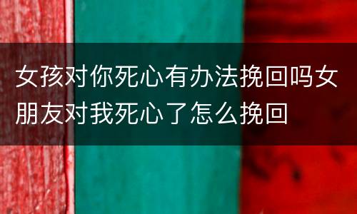 女孩对你死心有办法挽回吗女朋友对我死心了怎么挽回