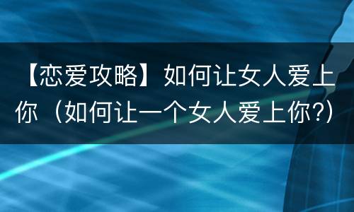 【恋爱攻略】如何让女人爱上你（如何让一个女人爱上你?）