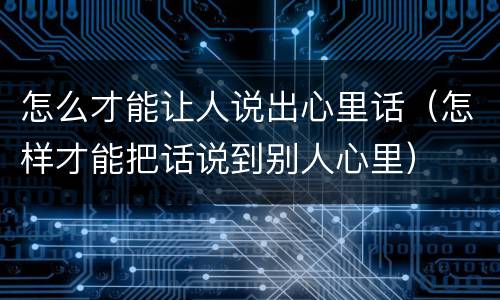 怎么才能让人说出心里话（怎样才能把话说到别人心里）