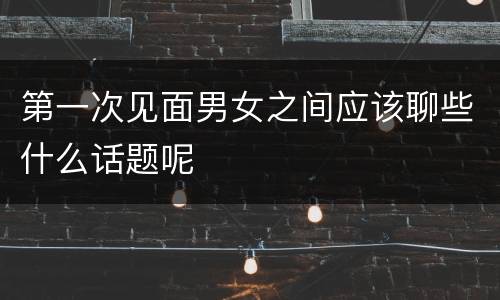 第一次见面男女之间应该聊些什么话题呢