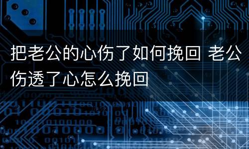 把老公的心伤了如何挽回 老公伤透了心怎么挽回