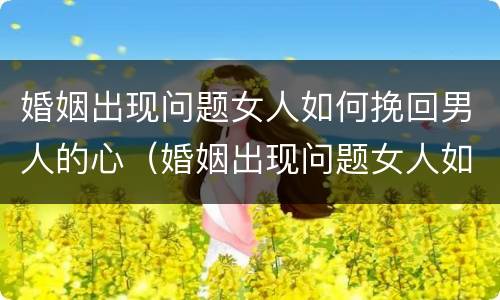 婚姻出现问题女人如何挽回男人的心（婚姻出现问题女人如何挽回男人的心思）