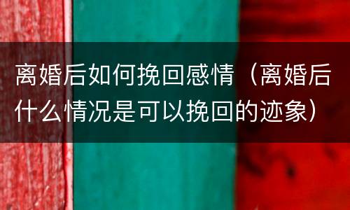 离婚后如何挽回感情（离婚后什么情况是可以挽回的迹象）