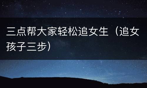 三点帮大家轻松追女生（追女孩子三步）