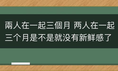 兩人在一起三個月 两人在一起三个月是不是就没有新鲜感了
