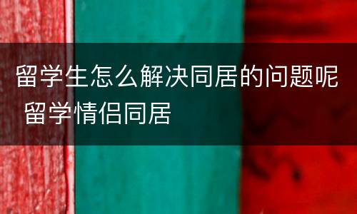 留学生怎么解决同居的问题呢 留学情侣同居