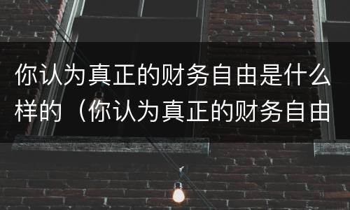 你认为真正的财务自由是什么样的（你认为真正的财务自由是什么样的形象）