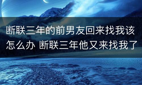 断联三年的前男友回来找我该怎么办 断联三年他又来找我了在一起