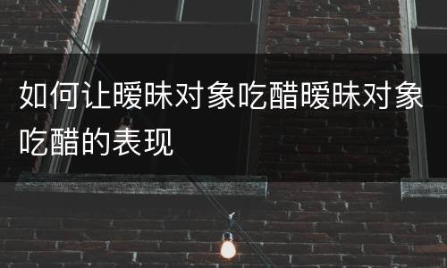 如何让暧昧对象吃醋暧昧对象吃醋的表现