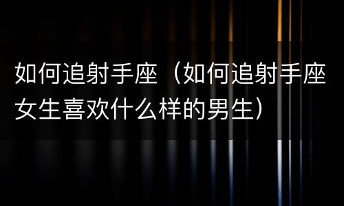 如何追射手座（如何追射手座女生喜欢什么样的男生）