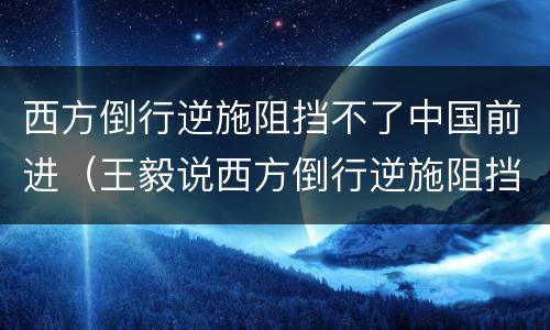 西方倒行逆施阻挡不了中国前进（王毅说西方倒行逆施阻挡不了中国前进）