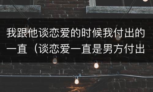 我跟他谈恋爱的时候我付出的一直（谈恋爱一直是男方付出）