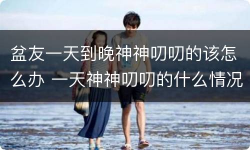 盆友一天到晚神神叨叨的该怎么办 一天神神叨叨的什么情况