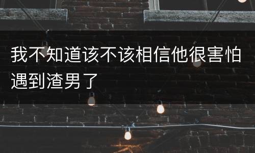 我不知道该不该相信他很害怕遇到渣男了