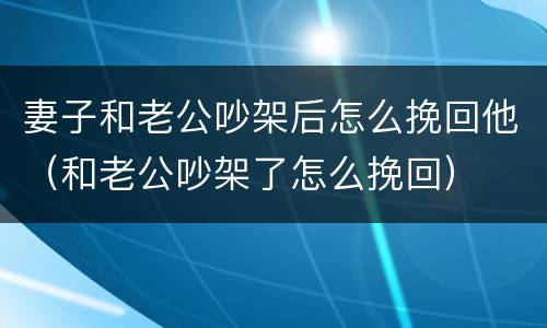 妻子和老公吵架后怎么挽回他（和老公吵架了怎么挽回）