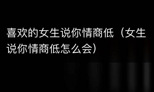 喜欢的女生说你情商低（女生说你情商低怎么会）