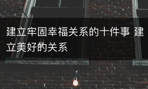 建立牢固幸福关系的十件事 建立美好的关系