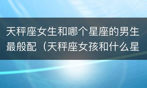 天秤座女生和哪个星座的男生最般配（天秤座女孩和什么星座男孩最搭?）