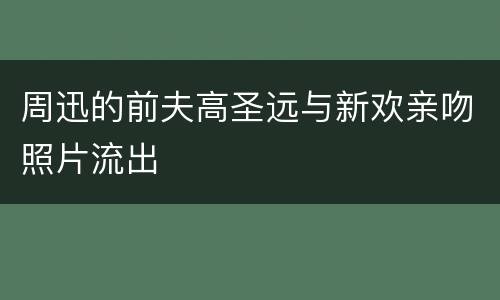 周迅的前夫高圣远与新欢亲吻照片流出