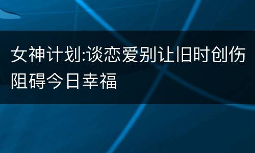女神计划:谈恋爱别让旧时创伤阻碍今日幸福