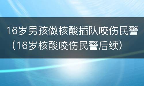 16岁男孩做核酸插队咬伤民警（16岁核酸咬伤民警后续）