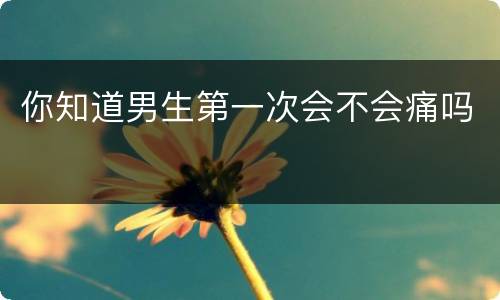 你知道男生第一次会不会痛吗