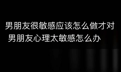 男朋友很敏感应该怎么做才对 男朋友心理太敏感怎么办