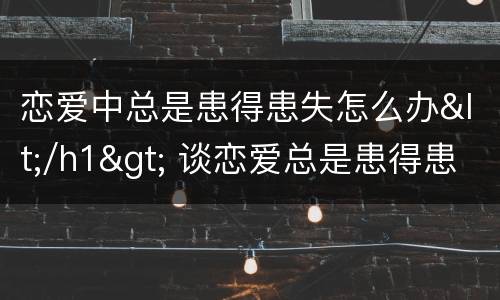 恋爱中总是患得患失怎么办</h1> 谈恋爱总是患得患失怎么办