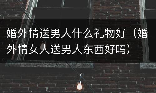 婚外情送男人什么礼物好（婚外情女人送男人东西好吗）