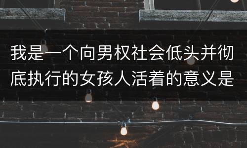 我是一个向男权社会低头并彻底执行的女孩人活着的意义是什么