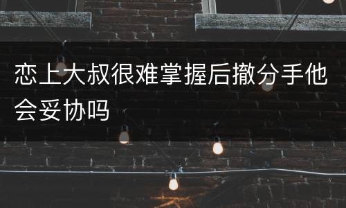 恋上大叔很难掌握后撤分手他会妥协吗