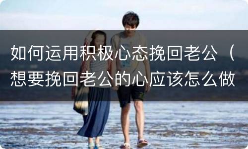 如何运用积极心态挽回老公（想要挽回老公的心应该怎么做）