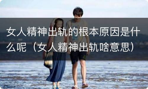 女人精神出轨的根本原因是什么呢（女人精神出轨啥意思）