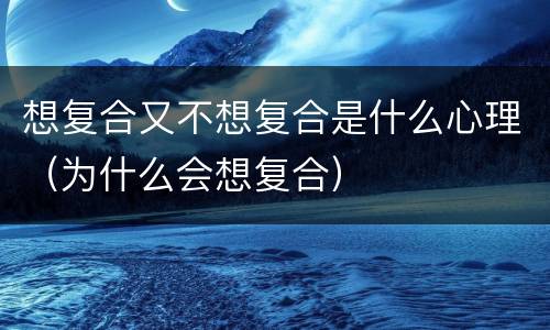 想复合又不想复合是什么心理（为什么会想复合）