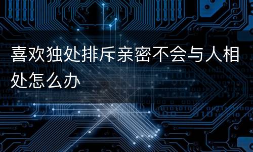 喜欢独处排斥亲密不会与人相处怎么办