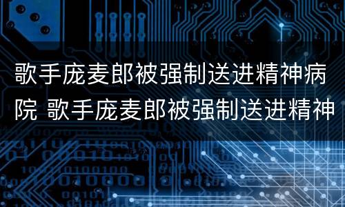 歌手庞麦郎被强制送进精神病院 歌手庞麦郎被强制送进精神病院是哪一集