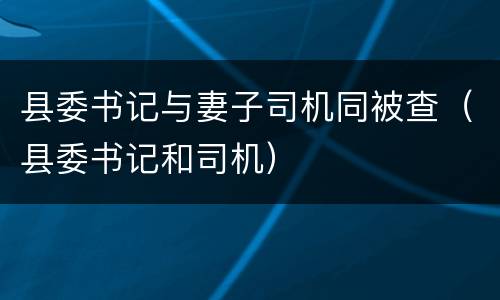 县委书记与妻子司机同被查（县委书记和司机）