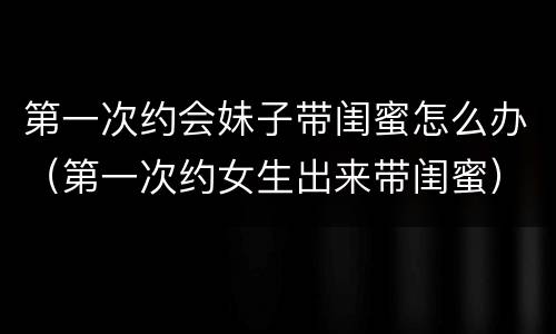 第一次约会妹子带闺蜜怎么办（第一次约女生出来带闺蜜）