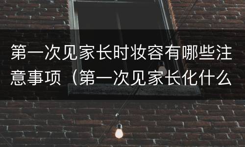 第一次见家长时妆容有哪些注意事项（第一次见家长化什么妆）
