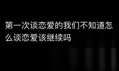 第一次谈恋爱的我们不知道怎么谈恋爱该继续吗