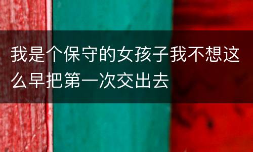我是个保守的女孩子我不想这么早把第一次交出去