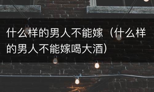 什么样的男人不能嫁（什么样的男人不能嫁喝大酒）