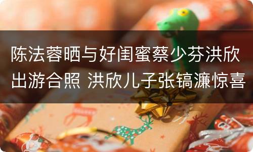 陈法蓉晒与好闺蜜蔡少芬洪欣出游合照 洪欣儿子张镐濂惊喜出镜