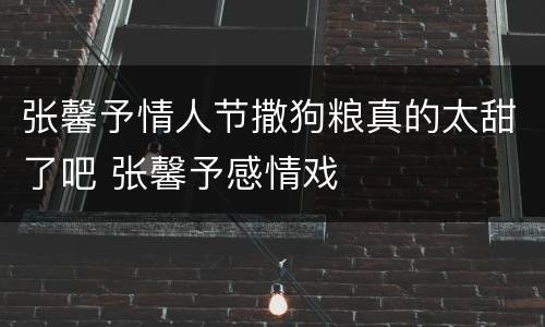 张馨予情人节撒狗粮真的太甜了吧 张馨予感情戏