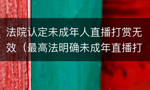 法院认定未成年人直播打赏无效（最高法明确未成年直播打赏可退还）