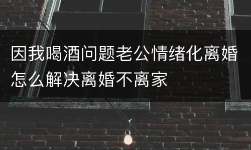 因我喝酒问题老公情绪化离婚怎么解决离婚不离家