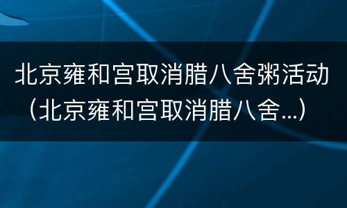 北京雍和宫取消腊八舍粥活动（北京雍和宫取消腊八舍...）