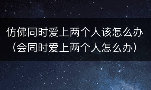 仿佛同时爱上两个人该怎么办（会同时爱上两个人怎么办）